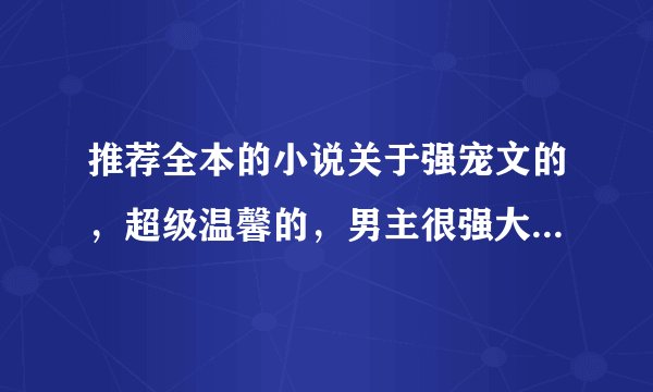 推荐全本的小说关于强宠文的，超级温馨的，男主很强大，很冷，但对女主超宠溺，甜心宠溺文
