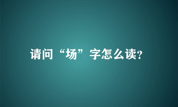 请问“场”字怎么读？