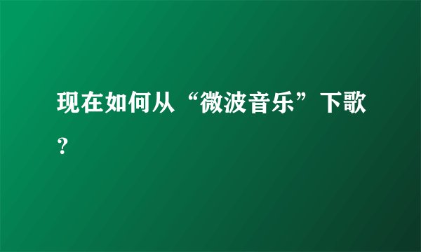 现在如何从“微波音乐”下歌？