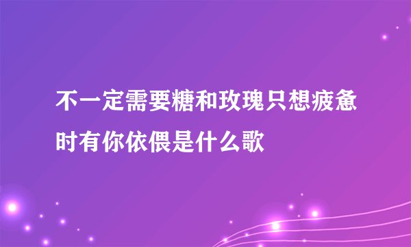 不一定需要糖和玫瑰只想疲惫时有你依偎是什么歌
