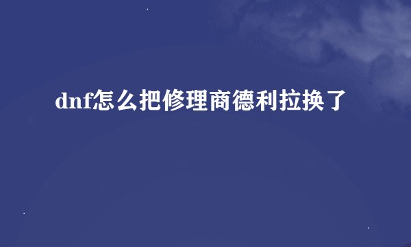 dnf怎么把修理商德利拉换了