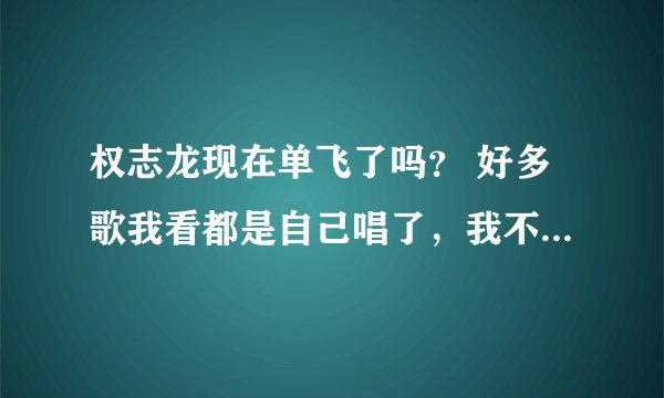 权志龙现在单飞了吗？ 好多歌我看都是自己唱了，我不太了解问一下