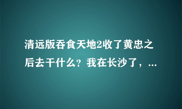 清远版吞食天地2收了黄忠之后去干什么？我在长沙了，接下来就没任务了