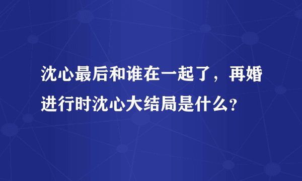 沈心最后和谁在一起了，再婚进行时沈心大结局是什么？