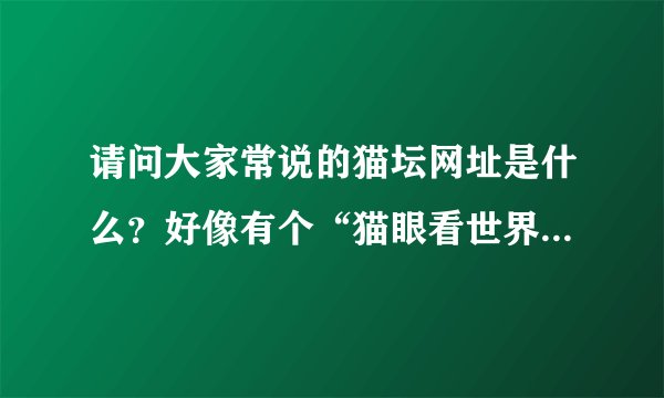 请问大家常说的猫坛网址是什么？好像有个“猫眼看世界”的？把网址告诉我一下吧。