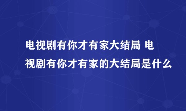 电视剧有你才有家大结局 电视剧有你才有家的大结局是什么