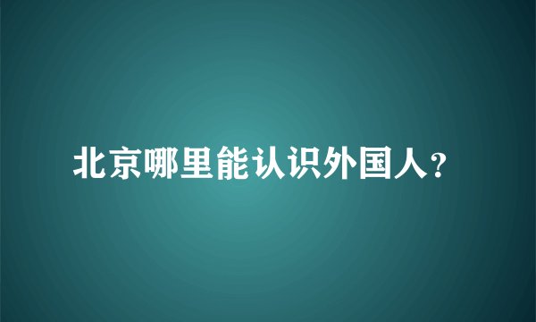 北京哪里能认识外国人？
