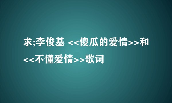 求;李俊基 <<傻瓜的爱情>>和<<不懂爱情>>歌词