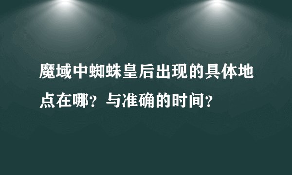 魔域中蜘蛛皇后出现的具体地点在哪？与准确的时间？