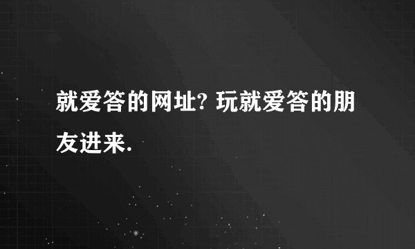就爱答的网址? 玩就爱答的朋友进来.