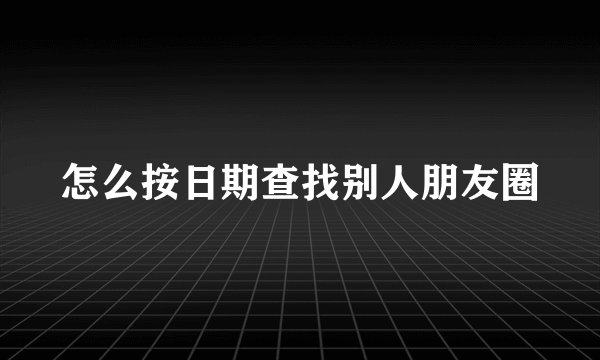 怎么按日期查找别人朋友圈