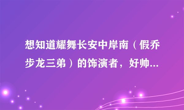 想知道耀舞长安中岸南（假乔步龙三弟）的饰演者，好帅阿，求演员名及详细资料