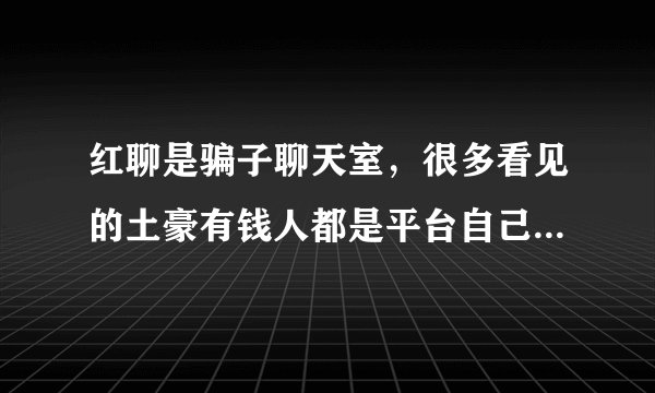 红聊是骗子聊天室，很多看见的土豪有钱人都是平台自己注册的，专门诱导别人消费的，真不是人啊