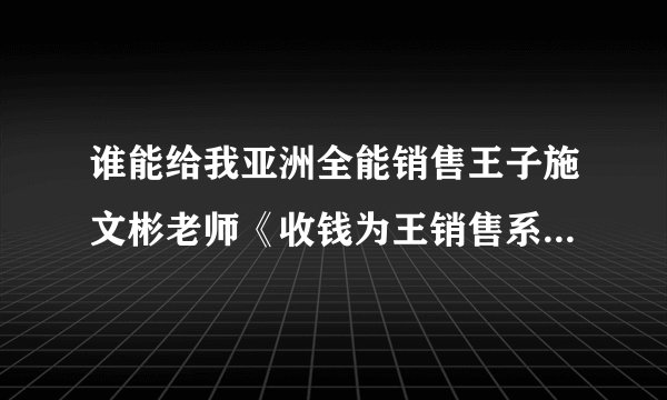 谁能给我亚洲全能销售王子施文彬老师《收钱为王销售系统》的详细课程简介！