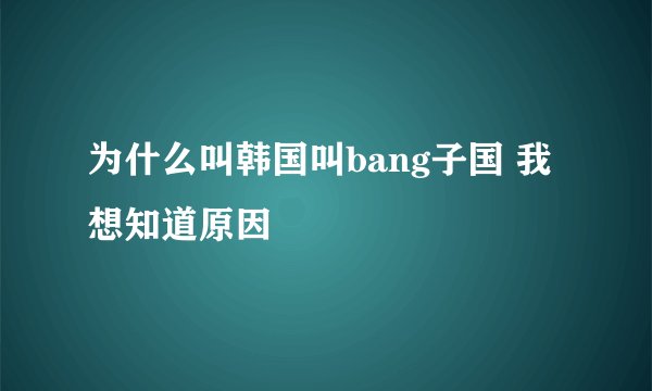 为什么叫韩国叫bang子国 我想知道原因