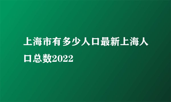 上海市有多少人口最新上海人口总数2022
