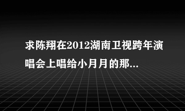 求陈翔在2012湖南卫视跨年演唱会上唱给小月月的那首歌的名字叫什么