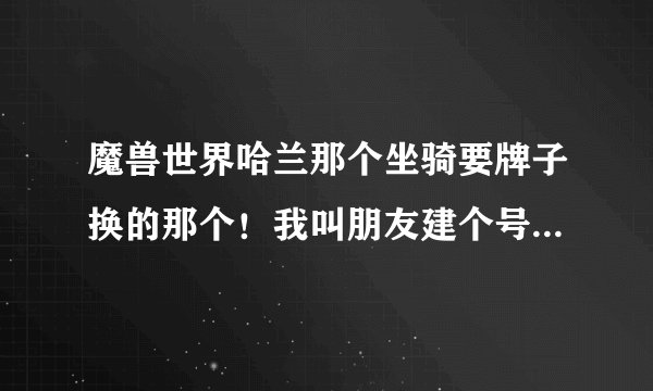 魔兽世界哈兰那个坐骑要牌子换的那个！我叫朋友建个号去哈兰给我杀，要杀多少次牌子才够换？