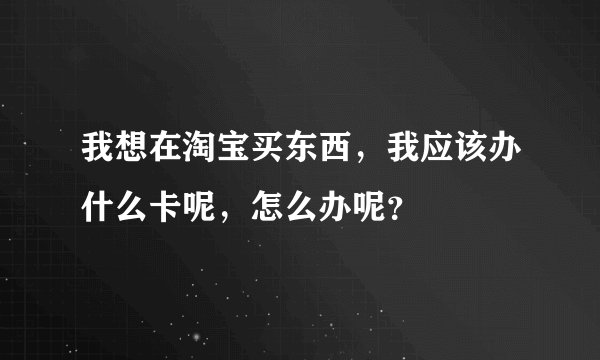 我想在淘宝买东西，我应该办什么卡呢，怎么办呢？