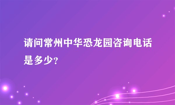 请问常州中华恐龙园咨询电话是多少？