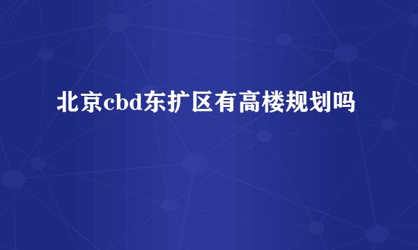 北京cbd东扩区有高楼规划吗