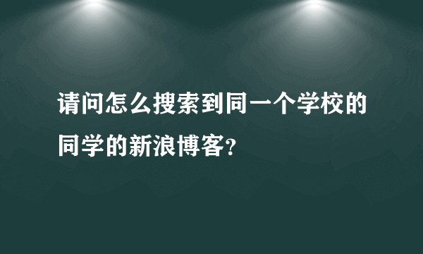 请问怎么搜索到同一个学校的同学的新浪博客？