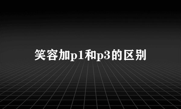 笑容加p1和p3的区别