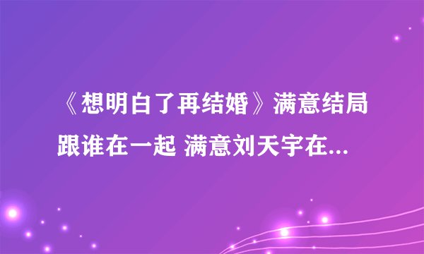 《想明白了再结婚》满意结局跟谁在一起 满意刘天宇在一起了吗