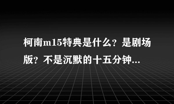 柯南m15特典是什么？是剧场版？不是沉默的十五分钟不是还没到中国么？ 我看15特典有放了，