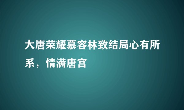 大唐荣耀慕容林致结局心有所系，情满唐宫