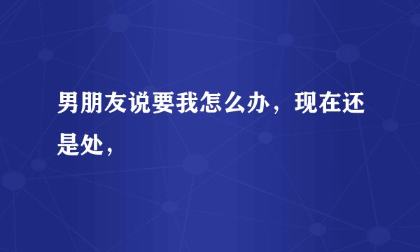 男朋友说要我怎么办，现在还是处，