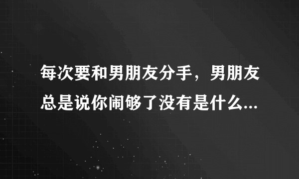每次要和男朋友分手，男朋友总是说你闹够了没有是什么意思？？？