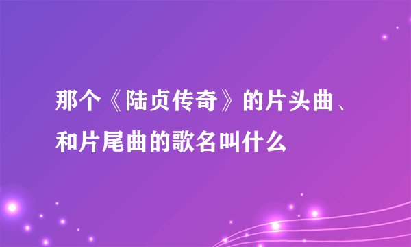 那个《陆贞传奇》的片头曲、和片尾曲的歌名叫什么