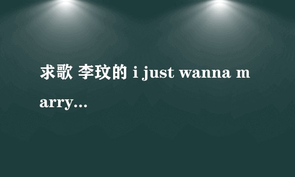求歌 李玟的 i just wanna marry you 要英文版的~~ 高分奖励~~~