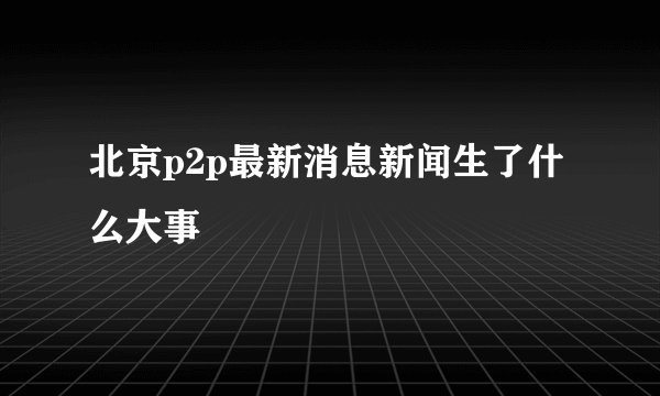 北京p2p最新消息新闻生了什么大事