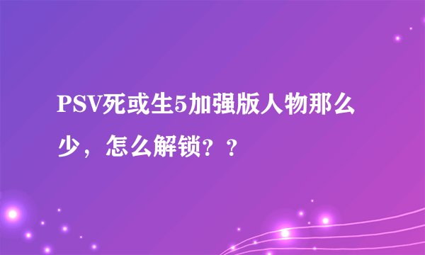 PSV死或生5加强版人物那么少，怎么解锁？？