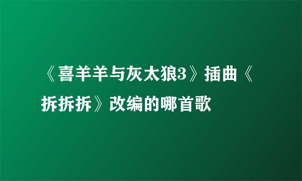 《喜羊羊与灰太狼3》插曲《拆拆拆》改编的哪首歌
