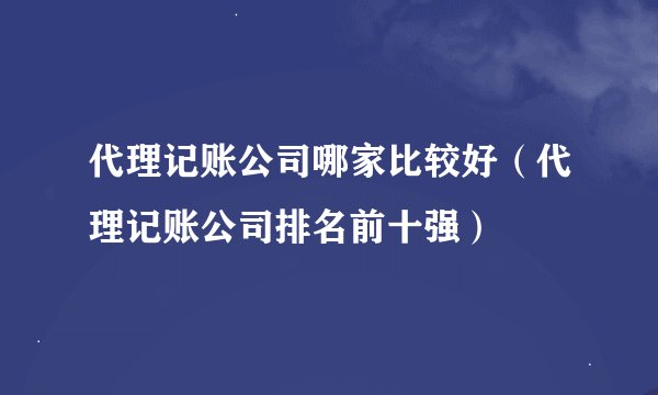 代理记账公司哪家比较好（代理记账公司排名前十强）