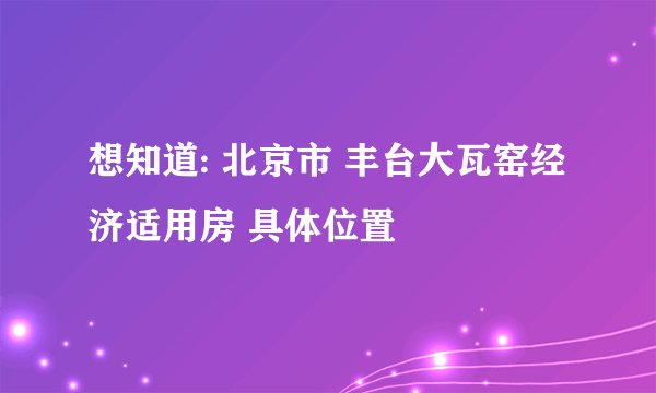 想知道: 北京市 丰台大瓦窑经济适用房 具体位置