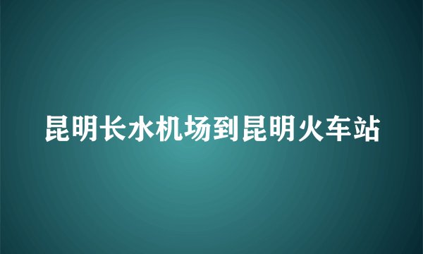 昆明长水机场到昆明火车站