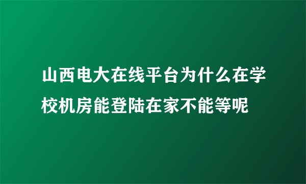 山西电大在线平台为什么在学校机房能登陆在家不能等呢