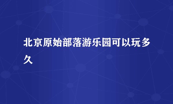 北京原始部落游乐园可以玩多久