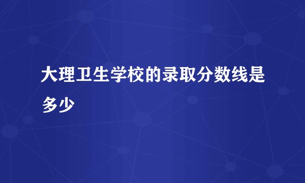 大理卫生学校的录取分数线是多少