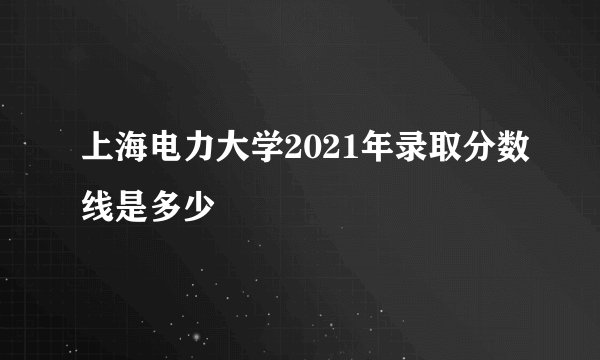 上海电力大学2021年录取分数线是多少