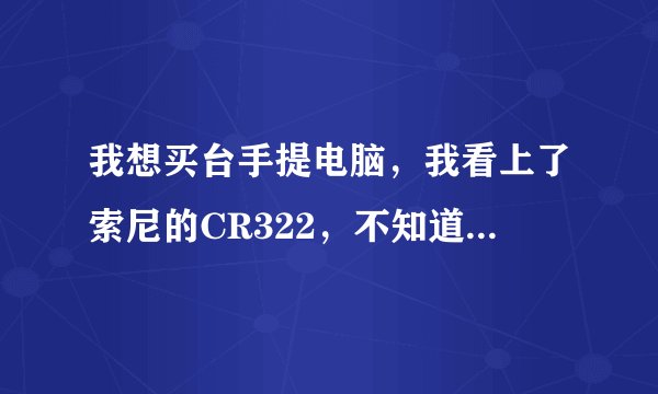我想买台手提电脑，我看上了索尼的CR322，不知道到底怎么样，请行家们帮我出出注意。。。