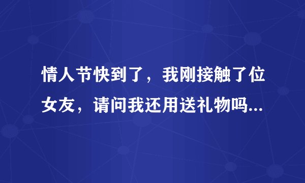 情人节快到了，我刚接触了位女友，请问我还用送礼物吗？要送的话送什么最好？请高人指点