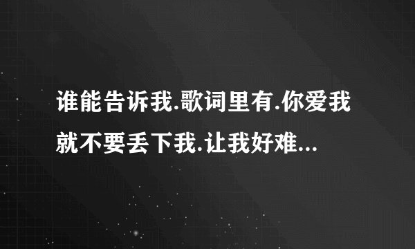 谁能告诉我.歌词里有.你爱我就不要丢下我.让我好难过.女生唱的有谁知道啊.帮哈忙谢谢了