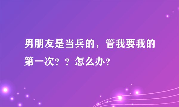 男朋友是当兵的，管我要我的第一次？？怎么办？