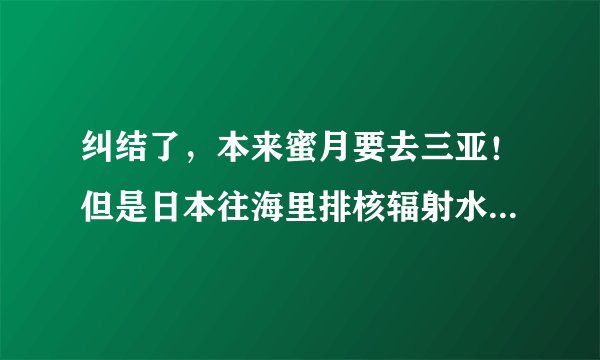 纠结了，本来蜜月要去三亚！但是日本往海里排核辐射水还能去三亚吗？我怕有核辐射啊 闹心！