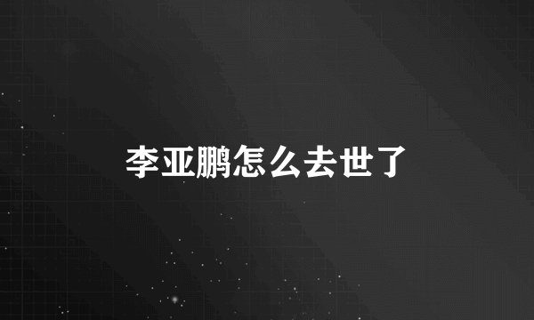 李亚鹏怎么去世了